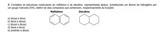 7. Considere as estruturas moleculares do naftaleno e da decalina abaixo. Substituindo um átomo de hidrogênio por
um grupo hidroxila (OH) obtém-se dois compostos que pertencem, respectivamente às funções:
Naftaleno
Decalina
a) álcool e fenol.
I
hat (v)
b) fenol e álcool.
c) álcool e álcool.
d) fenol e fenol.
e) anidrido e álcool.