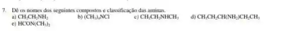 7. Dê os nomes dos seguintes compostos e classificação das aminas.
a) CH_(3)CH_(2)NH_(2)
(CH_(3))_(4)NCl
c) CH_(3)CH_(2)NHCH_(3)
d) CH_(3)CH_(2)CH(NH_(2))CH_(2)CH_(3)
e) HCON(CH_(3))_(2)