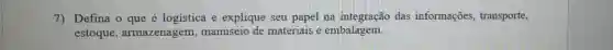 7) Defina o que é logística e explique seu papel na integração das informaçōes transporte,
estoque , armazenagem , manuseio de materiais e embalagem.