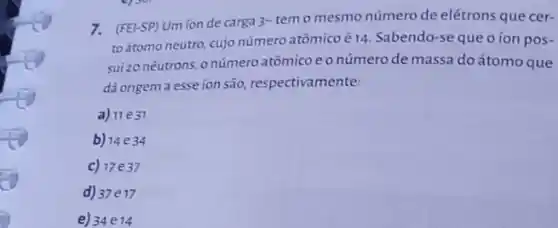 7. (FEI-SP) Um ion de carga 3-temo mesmo número de elétrons que cer-
toátomo neutro, cujo número atômicoé 14. Sabendo-se que o ion pos .
sui zo nêutrons, onúmero atômicoeo númerode massa do átomo que
dá origem a esse ion são, respectivamente:
a) 11e31
b) 14e34
c)17 e37
d) 37e17
e) 34e14