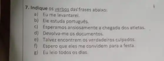 7. Indique os verbos das' frases abaixo:
a) Eu me levantarei.
b) Ele estuda português.
c) Esperamos ansiosamente a chegada dos atletas.
d) Devolva-me os documentos.
e) Talvez encontrem os verdadeiros culpados.
f) Espero que eles me convidem para a festa.
g) Eu leio todos os dias.