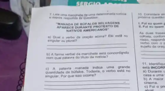 7. Lela uma manchete de uma determinada noticia
e depois resporid as questoes:
APARECE DURANTE PROTESTO DE
"MANADA DE BUFALOS SELVAGENS
NATIVOS AMERICANOS"
a) Qual o verbo da oração acima? Ele esta no
__
__
b) A forma verbal da manchete ostá concordando
com qual palavra do titulo da notícia?
c) A palavra manada indica uma grande
quantidade de bufalos Todavia, o verbo está no
singular.Por que isso ocorre?
__
__
10. Considere as
próxima questio:
1. Ful ou quem
II. Ful eu quem
As duas frases
cofrota, conforr
nisso, respond
verbo com o
sujeito da orac
11. Identifiqu
está INCORF
a) Durante U
casa e uma
b) A maior
cinema.
c) Foi o pre
atual