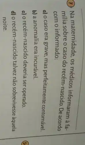 7 Na maternidade , os médicos informaram à fa-
milia sobre o caso do recém-De acordo
com o informado:
a) 0 caso era grave, mas perfeitamente contornável.
b) a anomalia era incurável.
c) o recém -nascido deveria ser operado.
d) o recém-nascido talvez não sobrevives se àquela
noite.