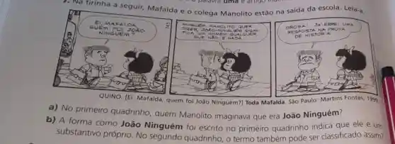 7. Na tirinha a seguir, Mafalda e o colega Manolito estão na saída da escola la. Leia-a
QUINO.[Ei, Mafalda, quem foi João Ninguém?Toda Mafalda. São Paulo: Martins Fontes 1990.
a) No primeiro quadrinho , quem Manolito imaginava que era João Ninguém?
b) A forma como João Ninguém foi escrito no primeiro quadrinho indica que ele é um
substantivo próprio. No segundo quadrinho, o termo também pode ser classificado assim?