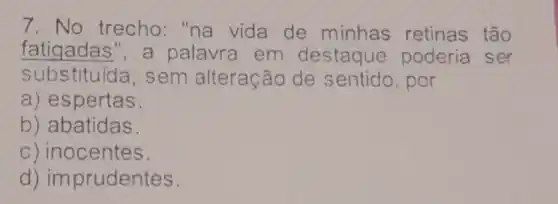 7. No trecho:"na vida de minhas retinas tão
fatigadas", a palavra em destaque poderia ser
subs tituída, sem alteração de sentido, por
a) espertas.
b) abatidas.
c) inocentes
d)imprudentes.