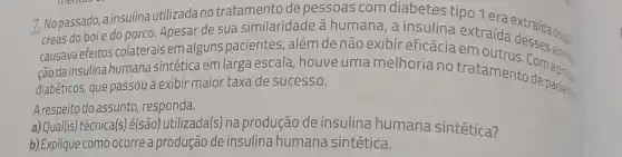 7. Nopassado, a insulina utilizada no tratamento de pessoas com diabetes tipo 1 era
creas do boi e do porco. Apesar de sua similaridade à humana, a insulina extraída extraída do nào
causava efeitos colaterais em alguns pacientes, além de não exibir eficácia em
ção da insulina humana sintética em larga escal , houve uma melhoria no tratamens Com apres.
diabéticos, que passou a exibir maior taxa de sucesso.
A respeito do assunto responda.
a) Qual(is) técnica(s)é(são) utilizada(s) na produção de insulina humana sintética?
b) Explique como ocorre a produção de insulina humana sintética.