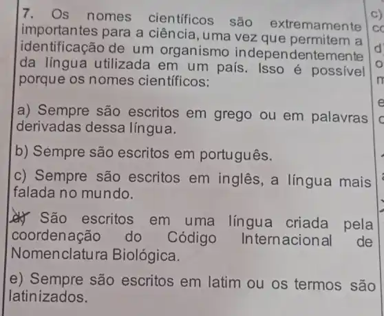 7. Os nomes científicos são extremamente
importantes para a ciência , uma vez que permitem a
identificação de um organismo independentemente
da língua utilizada em um país. Isso é possível
porque os nomes científicos:
a) Sempre são escritos em grego ou em palavras
derivadas dessa língua.
b) Sempre são escritos em português.
c) Sempre são escritos em inglês, a língua mais
falada no mundo.
__} São escritos em uma língua criada pela
coordenação do Código Internacional de
Nomenclatura Biológica.
e)são escritos em latim ou os termos são
latinizados.