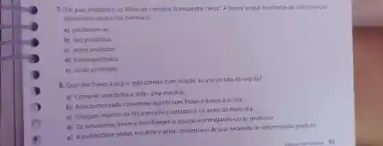 7. "Os pais proibiram os filhos de comprar brinquedos caros." A forma verbal resultante da transposição
dessa frase para a voz passiva e:
a) proibiram-se.
b) sáo proibidos.
c) eram proibidos.
d) foram proibidos.
e) seráo proibidos.
8. Qual das frases a seguir está correta com relação ao uso ou não da virgula?
a) Comprei uma bolsa e João, uma mochila.
b) Acordamos cedo comemos logurte com frutas e fomos à escola.
c) Cheguei, espereina fila preenchi o cadastro e sai antes do meio-dia.
d) Os estudantes leram o livro fizeram o resumo e entregaram-no ao professor.
e) A publicidade seduz encanta o leitor, convence o de que necessita de determinado produto.