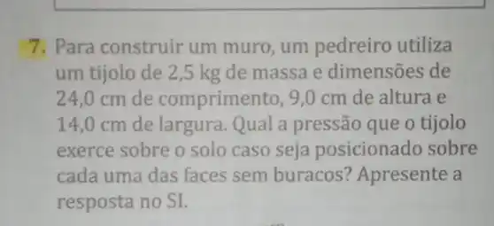 7. Para construir um muro, um pedreiro utiliza
um tijolo de 2 ,5 kg de massa e dimensões de
24,0 cm de comprimento, 9,0 cm de altura e
14,0 cm de largura. Qual a pressão que o tijolo
exerce sobre o solo caso seja posicionado sobre
cada uma das faces sem buracos?Apresente a
resposta no SI.