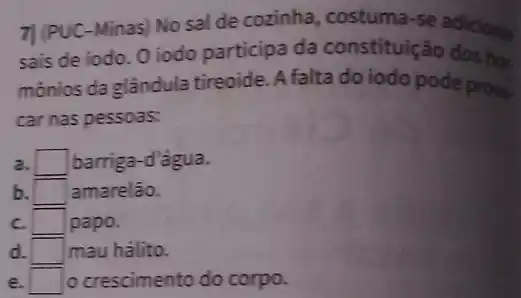 7| (PUC-Minas) No sal de cozinha, costuma-se adicionar
sais de iodo. 0 iodo participa da constituição dos học.
mônios da glândula tireoide. A falta do iodo pode provo.
car nas pessoas:
a. square  barriga-d'agua.
b. square  amarelão.
c. square  papo.
d. square  mau hálito.
e. square  o crescimento do corpo.