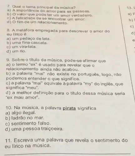 7. Qual o tema principal da música?
a) A importância do amor para as pessoas.
b) O valorque pode ter um amor verdadeiro.
c) A felicidade dese encontrar um amor.
d) O fim de um relacionamento.
8. A metáfora empregada para descrever o amor do
eu lirico é
a) um pedaço de lata.
b) uma fina cascata.
c) um vira-lata.
d) um rio.
9. Sobre o título da música, pode-se afirmar que
a) o termo "ex"é usado para revelar que o
relacionamento ainda não acabou.
b) a palavra "mai"não existe no portugues , logo, não
podemos entender o que significa.
c) a palavra "mai"equivale à palavra "my"do inglês, que
significa "meu".
d) a melhor definição para o título dessa música seria
"ex mau amor".
10. Na música, a palavra pirata significa
a) algo ilegal.
b) ladrão no mar.
c) sentimento falso.
d) uma pessoa traiçoeira.
11. Escreva uma palavra que revela o sentimento do
eu lírico na música.
__