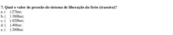 7. Qual o valor de pressão do sistema de liberação do freio (traseiro)?
a. () 27bar;
b. () 380bar;
c. () 420bar;
d. () 40bar; )
e () 200bar. )