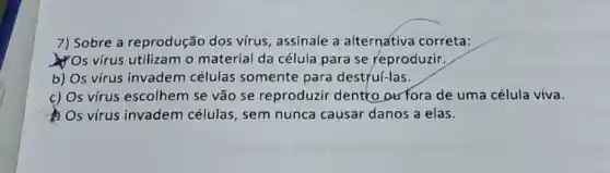 7) Sobre a reprodução dos virus, assinale a alternativa correta:
YOs vírus utilizam o material da célula para se reproduzir,
b) Os vírus invadem células somente para destruí-las.
c) Os vírus escolhem se vão se reproduzir dentto oufora de uma célula viva.
Os virus invadem células, sem nunca causar danos a elas.