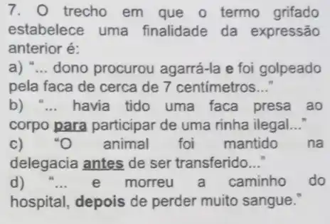 7. trecho em que o termo grifado
estabelece uma finalidade da expressão
anterior é:
a) __ dono procurou agarrá-la e foi golpeado
pela faca de cerca de 7 centímetros __
b) " __ havia tido uma faca presa ao
corpo para participar de uma rinha ilegal __
c) . ''O animal foi mantido na
delegacia antes de ser transferido __
d) __ e morreu a caminho do
hospital, depois de perder muito sangue."