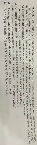 7) UEPG - Utilizados pela indústria em sínteses de compostos orgânicos, os catalisadores são espécies químicas
que têm a propriedade de aumentar a velocidade de uma reação, na maioria das vezes, por a energia
de ativação. O gráfico ao lado mostra o curso de uma reação reversivel e as energias alcançadas na ausência e
na presença de catalisador. Análise os valores apresentados e assinale o que for correto:
1-A energia de ativação com catalisador da reação A+Barrow AB é igual a 22kcal.
2-A energia de ativação com catalisador da reação ABarrow A+B é igual a 28kcal.
4- A energia de ativação sem catalisador da reação A+Barrow AB é igual a 21kcal.
8-A energia absorvida (Delta E) pela reação ABarrow A+B é igual a 7kcal.
16-A energia liberada (Delta E) pela reação A+Barrow AB é igual a -8kcal.