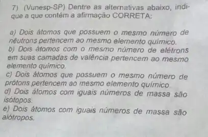 7) (Vunesp-SP) Dentre as alternativas abaixo, indi-
que a que contém a afirmação CORRETA:
a) Dois átomos que possuem o mesmo número de
nêutrons pertencem ao mesmo elemento quimico.
b) Dois átomos com o mesmo número de elétrons
em suas camadas de valência pertencem ao mesmo
elemento químico.
c) Dois átomos que possuem o mesmo número de
prótons pertencem ao mesmo elemento químico.
d) Dois átomos com iguais números de massa são
isótopos.
e) Dois átomos com iguais números de massa são
alótropos.