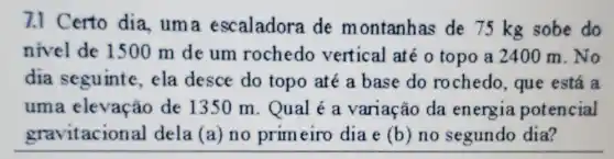 7.1 Certo dia . uma escaladora de montanhas de 75 kg sobe do
nivel de 1500 m de um rochedo vertical até o topo a 2400 m . No
dia seguinte , ela desce do topo até a base do rochedo, que está a
uma elevação de 1350 m . Qual é a variação da energia potencial
gravitacional dela (a) no primeiro dia e (b) no segundo dia?