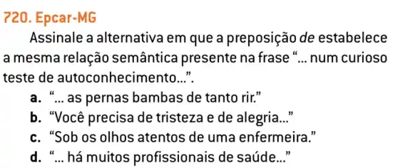 720. Epcar-MG
Assinale a alternativa em que a preposição de estabelece
a mesma relação semântica presente na frase " __ num curioso
teste de autoconhecimento __
a. "... as pernas bambas de tanto rir."
b. "Você precisa de tristeza e de alegria __
c. "Sob os olhos atentos de uma enfermeira."
d. " __ há muitos profissionais de saúde __