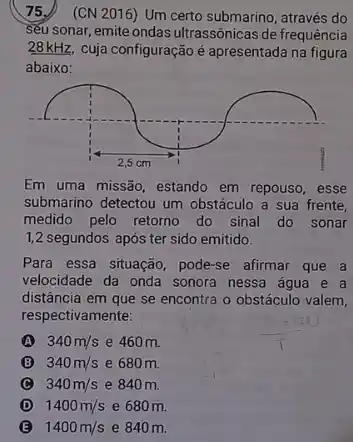 75.) (CN 2016) Um certo submarino, através do
seu sonar, emite ondas ultrassônicas de frequência
28kHz. cuja configuração é apresentada na figura
abaixo:
Em uma missão, estando em repouso, esse
submarino detectou um obstáculo a sua frente.
medido pelo retorno do sinal do sonar
1,2 segundos após ter sido emitido.
Para essa situação, pode-se afirmar que a
velocidade da onda sonora nessa água e a
distância em que se encontra o obstáculo valem,
respectivamente:
A 340m/s e 460 m.
B 340m/s e 680 m
C 340m/s e 840 m
D 1400m/s e 680 m
B 1400m/s e 840 m.