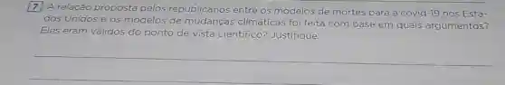 7
A relação proposta pelos republicanos entre os modelos de mortes para a covid-19 nos Esta-
dos Unidos e os modelos de mudanças climáticas foi feita com base em quais argumentos?
Eles eram validos do ponto de vista cientifico? Justifique.
__