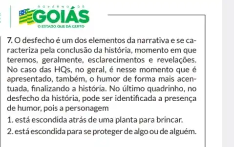 7.O desfecho é um dos elementos da narrativa e se ca-
racteriza pela conclusão da história, momento em que
teremos, geralmente , esclarecimentos e revelações
No caso das HQs , no geral, é nesse momento que é
apresentado, também, o humor de forma mais acen-
tuada, finalizando a história No último quadrinho, no
desfecho da história, pode ser identificada a presença
de humor, pois a personagem
1. está escondida atrás de uma planta para brincar.
2. está escondida para se proteger de algo oude alguém.