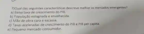 7)Qual das seguintes características descreve melhor os mercados emergentes?
a) Baixa taxa de crescimento do PIB.
b)População estagnada e envelhecida.
c) Mão de obra cara e escassa.
d) Taxas aceleradas de crescimento do PIB e PIB per capita.
e) Pequeno mercado consumidor.