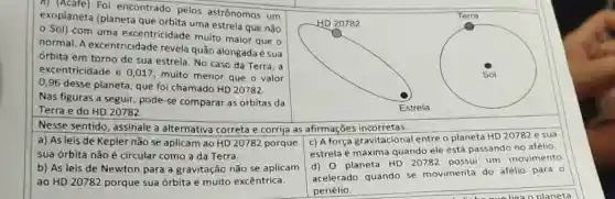 8) (Acafe) Foi encontrado pelos astrônomos um
exoplaneta (planeta que orbita uma estrela que não
Sol) com uma excentricidade muito maior que o
normal. A excentricidade revela quão alongada sua
órbita em torno de sua estrela. No caso da Terra, a
excentricidade é 0,017 muito menor que o valor
0,96 desse planeta, que foi chamado HD 20782.
Nas figuras a seguir pode-se comparar as órbitas da
Terra e do HD 20782.
I like gue liga o planeta
Nesse sentido, assinale a alternativa correta e corrija as afirmações incorretas:
a) As leis de Kepler não se aplicam ao HD 20782 porque
sua órbita não é circular como a da Terra.
b) As leis de Newton para a gravitação não se aplicam
ao HD 20782 porque sua órbita é muito excêntrica.
c) A força gravitacional entre o planeta HD 20782 e sua
estrela é máxima quando ele está passando no afélio.
d) 0 planeta HD 20782 possui um movimento
acelerado quando se movimenta do afélio para o
periélio.