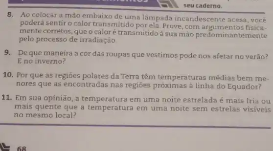 8. Ao colocara mão embaixo de uma lâmpada incandescente acesa, você
poderá sentir o calor transmitido por ela.Prove , com argumentos fisica-
mente corretos, que o caloré transmitido à sua mão predominantemente
pelo processo de irradiação.
9. Deque maneira a cor das roupas que vestimos pode nos afetar no verâo?
E no inverno?
10. Por que as regioes polares da Terra têm temperaturas médias bem me.
nores que as encontradas nas regioes próximas à linha do Equador?
11. Em sua opinião, a em uma noite estrelada é mais fria ou
mais quente que a temperatura em uma noite sem estrelas visíveis
no mesmo local?