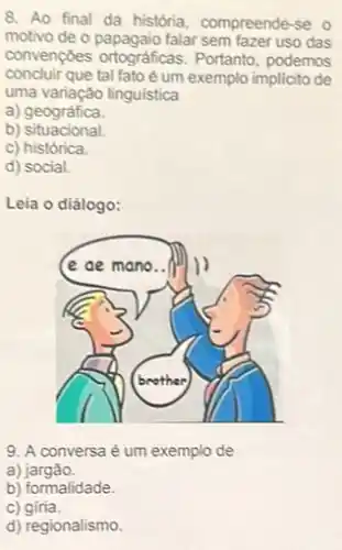 8. Ao final da história, compreende-se o
motivo de o papagaio falar sem fazer uso das
convenções ortográficas.Portanto, podemos
concluir que tal fato é um exemplo implicito de
uma variação linguistica
a) geográfica.
b)situacional.
c) histórica.
d) social.
Leia o diálogo:
9. A conversa é um exemplo de
a)jargão.
c) giria.
d) regionalismo