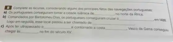 8 Complete as lacunas considerando alguns dos principals fatos das navegações portuguesas:
a) Os portugueses conseguiram tomar a cidade islâmica de __ no norte da África.
b) Comandados por Bartolomeu Dias, os portugueses conseguiram cruzar o
__ , em 1488.
Logo em seguida, esse local passou a ser chamado de
__
c) Após ter ultrapassado , o __ e contornado a costa __
Vasco da Gama consegulu
chegar às __ no fim do século xv.