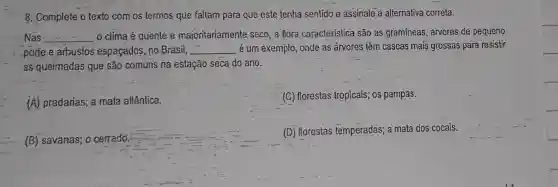 8. Complete o texto com os termos que faltam para que este tenha sentido e assinale a alternativa correta.
Nas __ 0 clima é quente e majoritariamente seco, a flora caracteristica são as gramineas, arvores de pequeno
porte e arbustos espaçados, no Brasil, __ é um exemplo, onde as arvores têm cascas mais grossas para resistir
as queimadas que são comuns na estação seca do ano.
(A) pradarias; a mata atlântica.
(G) florestas tropicais;os pampas.
(B) savanas; 0 cerrado.
(D) florestas temperadas; a mata dos cocais.