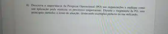 8) Descreva a importância da Pesquisa Operacional (PO)nas organizações e explique como
sua aplicação pode otimizar os processos empresariais. Discuta o surgimento da PO . seus
principais métodos e áreas de atuação destacando exemplos práticos de sua utilização.