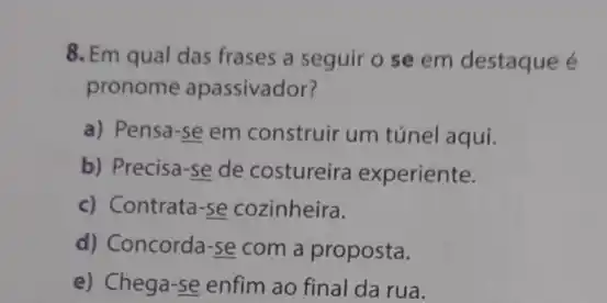 8. Em qual das frases a seguir o se em destaque é
pronome apassivador?
a) Pensa-se em construir um túnel aqui.
b) Precisa-se de costureira experiente.
c) Contrata-se cozinheira.
d) Concorda-se com a proposta.
e) Chega-se enfim ao final da rua.