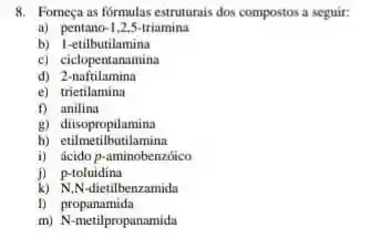 8. Fomeça as formulas estruturais dos compostos a seguir:
a) pentanc -1 2.5-triamina
b) 1-etilbutilamina
c)ciclopentanamina
d) Zictartilamina
e)trietilamina
f) anilina
g)diisopropilamina
h) etilmetilbutilamina
i) ácido p-aminobenzóico
j) p-toluidina
k) N,N-dietilbenzamida
D propanamida
m) N-metilpropanamida