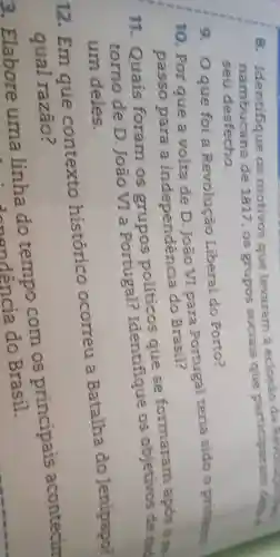 8. Identifique os motivos que levaram a eclosaparticiparam des.
nambucana de 1817 os grupos sociais que data e
seu desfecho.
9. Oque foi a Revolução Liberal do Porto?
10. Por que a volta de D. João VI para Portugal teria sido o primein
passo para a independencia do Brasil?
11. Quais foram os grupos políticos que se formararn após one
tomo de D. João VI a Portugal?Identifique os objetivos de tad
um deles.
12. Em que contexto histórico ocorreu a Batalha do Jenipapo?
qual razão?
3. Elabore uma linha com os principais acontecin
a do indencia do Brasil.