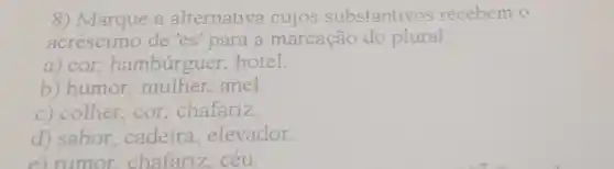 8) Marque a alternativa cujos substantivos recebem o
acréscimo de 'es'para a marcação do plural:
a) cor hamburguer, hotel.
b) humor anel.
c) colher, cor chafariz
d) sabor cadeira elevador
e) rumor chafariz céu.