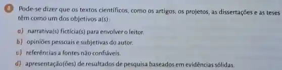 (8) Pode-se dizer que os textos científicos como os artigos os projetos, as dissertações e as teses
têm como um dos objetivos f(s)
a) narrativa(s)fictícia(s) para envolver o leitor.
b) opiniōes pessoais e subjetivas do autor.
c) referências a fontes não confiáveis.
d)apresentação(ões)de resultados de pesquisa baseados em evidências sólidas.