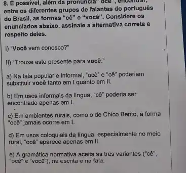 8. É possivel, além da pronuncia" oce", encomtar,
entre os diferentes grupos de falantes do portugues
do Brasil, as formas "cê" e "você". Considere os
enunciados abaixo, assinale a alternativa correta a
respeito deles.
I) "Você vem conosco?"
II) "Trouxe este presente para você."
a) Na fala popular e informal, "oce" e "cê" poderiam
substituir você tanto em I quanto em II.
b) Em usos informais da língua, "cê" poderia ser
encontrado apenas em I.
c) Em ambientes rurais como o de Chico Bento, a forma
"océ" jamais ocorre em I
d) Em usos coloquiais da língua, especialmente no meio
rural, "océ" aparece apenas em II.
e) A gramática normativa aceita as três variantes ("cê",
"oce" e "voce"), na escrita e na fala.