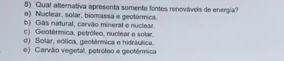 8) Qual alternativa apresenta somente fontes renováveis de energia?
a) Nuclear, solar, biomassa e geotérmica.
b) Gás natural, carvão mineral e nuclear.
c) Geotérmica, petróleo nuclear e solar.
d) Solar, eólica, geotérmica e hidráulica.
e) Carvão vegetal, petróleo e geotérmica