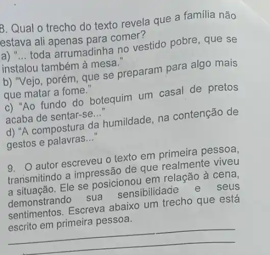 8. Qual o trecho do texto revela que a família não
estava ali apenas para comer?
a) __
toda arrumadinha no vestido pobre, que se
instalou também à mesa.
b) "Vejo, porém, que se preparam para algo mais
que matar a fome."
c) "Ao fundo do botequim um casal de pretos
acaba de sentar-se
__
d) "A compostura da humildade, na contenção de
gestos e palavras __
9. autor escreveu 0 texto em primeira pessoa,
transmitindo a impressão de que realmente viveu
transmitind Ele se posicionou em relação à cena,
demonstrando sua sensibilidade
e seus
demonstrand Escreva abaixo um trecho que está
__