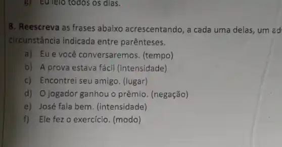 8. Reescreva as frases abaixo acrescentando, a cada uma delas, um ad
circunstância indicada entre parênteses.
a) Eue você conversaremos. (tempo)
b) A prova estava fácil (intensidade)
c) Encontrei seu amigo (lugar)
d) Ojogador ganhou o prêmio. (negação)
e) José fala bem . (intensidade)
f) Ele fezo exercício. (modo)