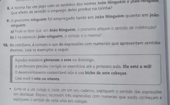 8. A tirinha faz um jogo com os sentidos dos nomes João Ninguém e joao-ninguem.
Que efeito de sentido o emprego deles produz na tirinha?
9. 0 pronome ninguém foi empregado tanto em João Ninguém quanto em joão-
ninguém.
a) Pode-se dizer que em João Ninguém, 0 pronome adquire o sentido de indefinição?
b) E na expressão joão-ninguém, o sentido é 0 mesmo?
10. No cotidiano, é comum o uso de expressões com numerais que apresentam sentidos
diversos. Leia os exemplos a seguir.
Aqueles meninos pintaram o sete no domingo.
A professora precisa corrigir os exercícios até a próxima aula. Ela está a mill
desenvolvimento sustentável não é um bicho de sete cabeças.
Com você é oito ou oitenta.
Junte-se a um colega e, cada um em seu caderno, expliquem o sentido das expressões
em destaque. Depois, escrevam tres expressões com numerais que vocês conheçam e
expliquem o sentido de cada uma aos colegas.