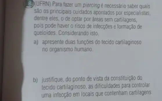 8. (UFRN) Para fazer um piercing é necessário saber quais
são os principais cuidados apontados por especialistas,
dentre eles, o de optar por áreas sem cartilagens,
pois pode haver o risco de infecções e formação de
queloides . Considerando isto,
a) apresente duas funções do tecido cartilaginoso
no organismo humano.
b) justifique, do ponto de vista da constituição do
tecido cartilaginoso, as dificuldades para controlar
uma infecção em locais que contenham cartilagens