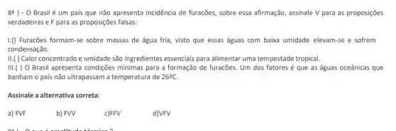 8a) -0 Brasil é um país que não apresenta incidência de furacões sobre essa afirmação , assinale V para as proposições
verdadeiras e F para as proposições falsas:
1.() Furacões formam-se sobre massas de água fria, visto que essas águas com baixa umidade elevam-se e sofrem
condensação.
II.( ) Calor concentrado e umidade são ingredientes essenciais para alimentar uma tempestade tropical.
III.( ) 0 Brasil apresenta condições mínimas para a formação de furacões. Um dos fatores é que as águas oceânicas que
banham o país não ultrapassam a temperatura de 26^circ C.
Assinale a alternativa correta:
a) FVF
b) FW
c)FFV
d)VFV