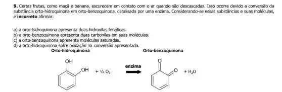 9. Certas frutas, como maçã e banana, escurecem em contato com o ar quando são descascadas Isso ocorre devido a conversão da
substância orto-hidroquinona em orto-benzoquinona , catalisada por uma enzima. Considerando-se essas substâncias e suas moléculas,
é incorreto afirmar:
a) a orto-hidroquinona apresenta duas hidroxilas fenólicas.
b) a orto-benzoquinon a apresenta duas carbonilas em suas moléculas.
c) a orto-benzoquinon a apresenta moléculas saturadas.
d) a orto-hidroquinona sofre oxidação na conversão apresentada.
Orto-hidroquinona
Orto-benzoquinona
+n_(2)O_(2)Longrightarrow