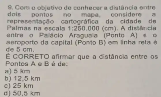 9. Com o objetivo de conhecer a distância entre
dois pontos no mapa , considere a
representação cartográfica da cidade de
Palmas na escala 1:250.000(cm) A distâricia
entre o Palácio Araguaia (Ponto A) 60
aeroporto da capital (Ponto B)em linha reta é
de 5 cm.
É CORRETO afirmar que a distância entre os
Pontos A e B é de:
a) 5 km
b) 12,5 km
c) 25 km
d) 50,5 km