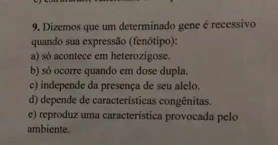 9. Dizemos que um determinado gene e recessivo
quando sua expressão (fenótipo):
a) só acontece em heterozigose.
b) só ocorre quando em dose dupla.
c) independe da presenca de seu alelo.
d) depende de características congênitas.
e) reproduz uma característica provocada pelo
ambiente.