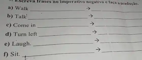 9. Escreva frases no imperativo negativo e faça a tradução.
a) Walk arrow 
b) Talk arrow arrow 
c) Comeinarrow 
d)Tummleftarrow 
e) Laugh.
__
__
f) Sit.
__
__