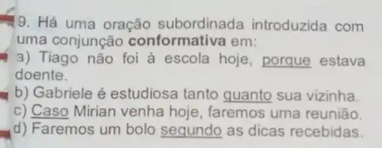 9. Há uma oração subordinada introduzida com
uma conjunção conformativa em:
a) Tiago não foi à escola hoje , porque estava
doente.
b) Gabriele é estudiosa tanto guanto sua vizinha.
c) Caso Mirian venha hoje , faremos uma reunião.
d) Faremos um bolo segundo as dicas recebidas.