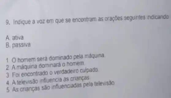 9. Indique a voz em que se encontram as orações seguintes indicando:
A. ativa
B. passiva
1. O homem será dominado pela máquina.
2. A máquina dominará o homem.
3. Foi encontrado o verdadeiro culpado.
4. A televisão influencia as crianças
5. As crianças são influenciadas pela televisão.